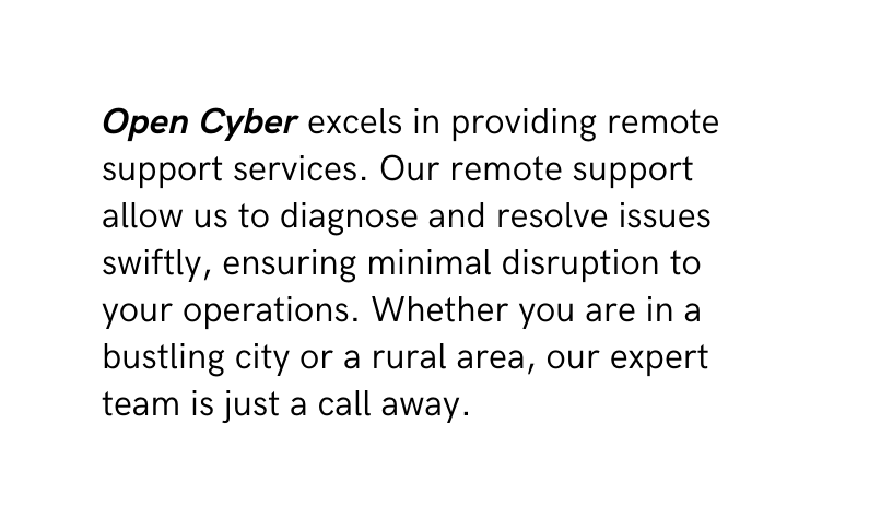 Open Cyber excels in providing remote support services Our remote support allow us to diagnose and resolve issues swiftly ensuring minimal disruption to your operations Whether you are in a bustling city or a rural area our expert team is just a call away